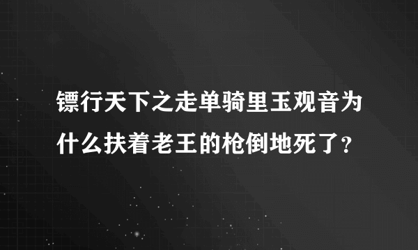 镖行天下之走单骑里玉观音为什么扶着老王的枪倒地死了？