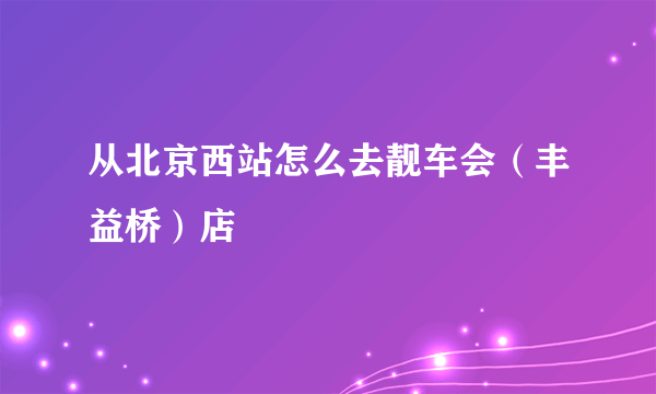 从北京西站怎么去靓车会（丰益桥）店