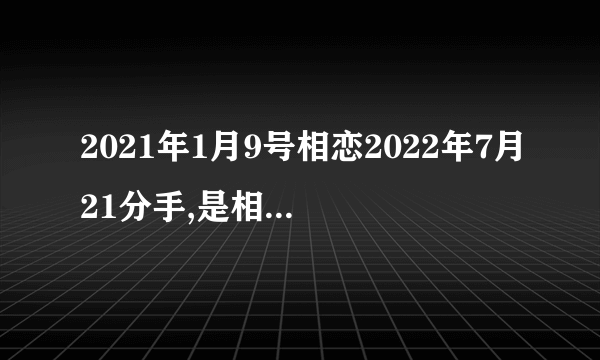 2021年1月9号相恋2022年7月21分手,是相恋了多少天？