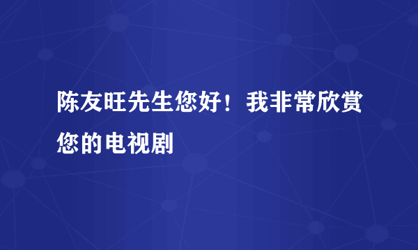 陈友旺先生您好！我非常欣赏您的电视剧