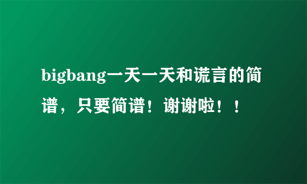 bigbang一天一天和谎言的简谱，只要简谱！谢谢啦！！