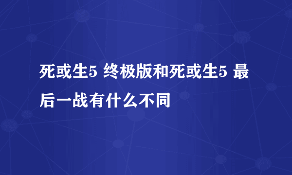 死或生5 终极版和死或生5 最后一战有什么不同