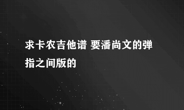 求卡农吉他谱 要潘尚文的弹指之间版的