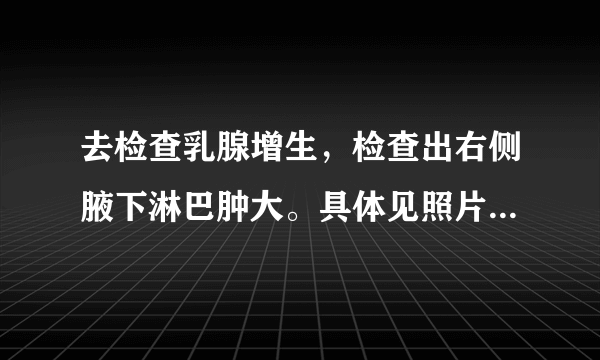 去检查乳腺增生，检查出右侧腋下淋巴肿大。具体见照片。百度了一下看见写的都好可怕。请帮忙看一下问题很