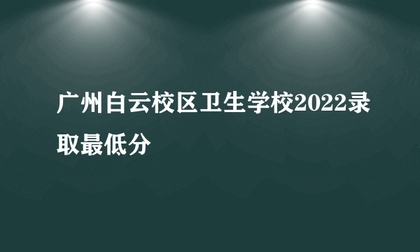 广州白云校区卫生学校2022录取最低分