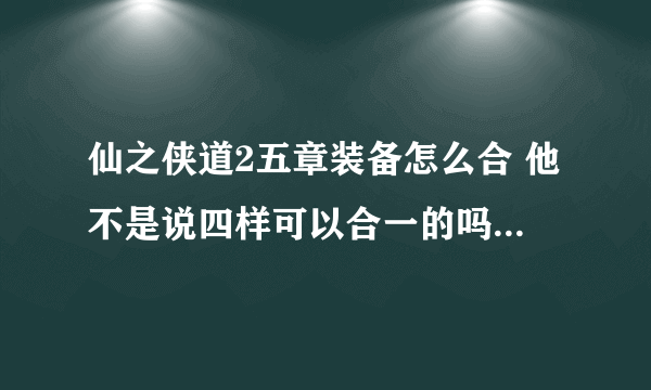 仙之侠道2五章装备怎么合 他不是说四样可以合一的吗？ 我怎么合不了？