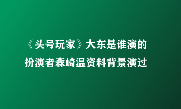 《头号玩家》大东是谁演的 扮演者森崎温资料背景演过