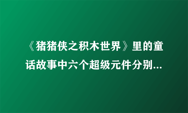 《猪猪侠之积木世界》里的童话故事中六个超级元件分别是什么？