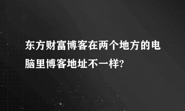 东方财富博客在两个地方的电脑里博客地址不一样?