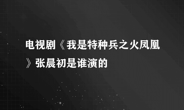 电视剧《我是特种兵之火凤凰》张晨初是谁演的