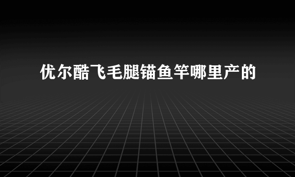 优尔酷飞毛腿锚鱼竿哪里产的