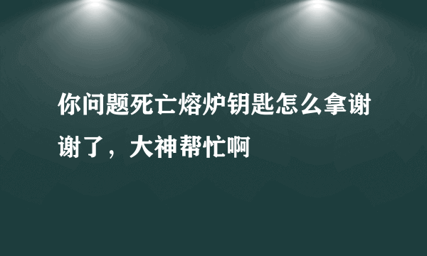 你问题死亡熔炉钥匙怎么拿谢谢了，大神帮忙啊