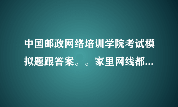 中国邮政网络培训学院考试模拟题跟答案。。家里网线都断了 想学都学不了 考试了也不会 有会的跟我说说吧。