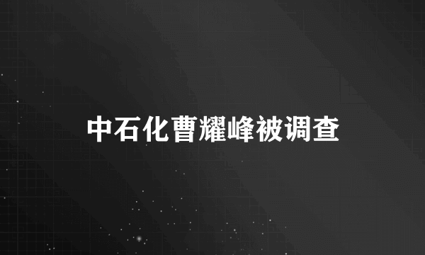 中石化曹耀峰被调查