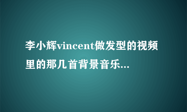 李小辉vincent做发型的视频里的那几首背景音乐，叫神马名字？