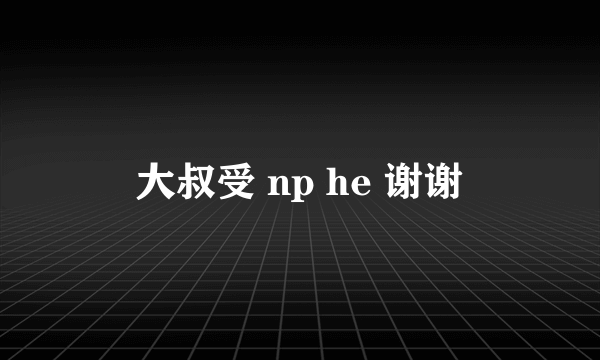 大叔受 np he 谢谢