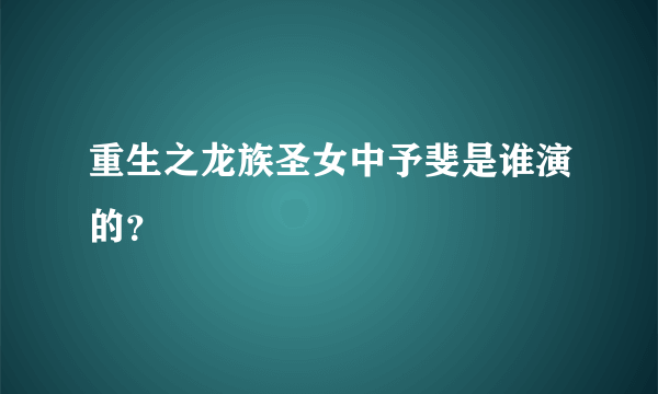 重生之龙族圣女中予斐是谁演的？