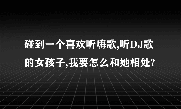 碰到一个喜欢听嗨歌,听DJ歌的女孩子,我要怎么和她相处?