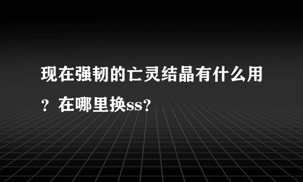 现在强韧的亡灵结晶有什么用？在哪里换ss？