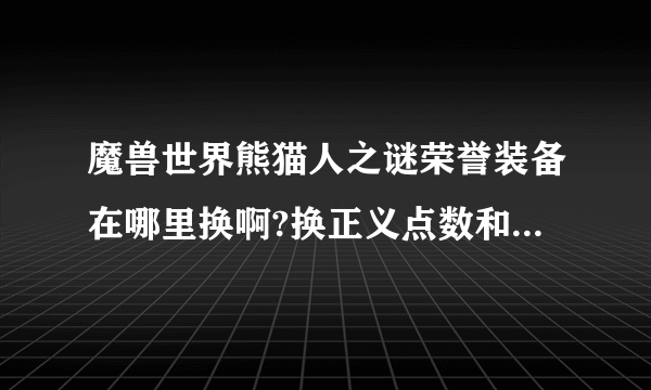 魔兽世界熊猫人之谜荣誉装备在哪里换啊?换正义点数和勇气点数的地方全是野怪怎么办? 那个任务才可以开启？