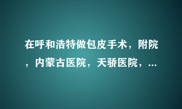 在呼和浩特做包皮手术，附院，内蒙古医院，天骄医院，哪家更好？