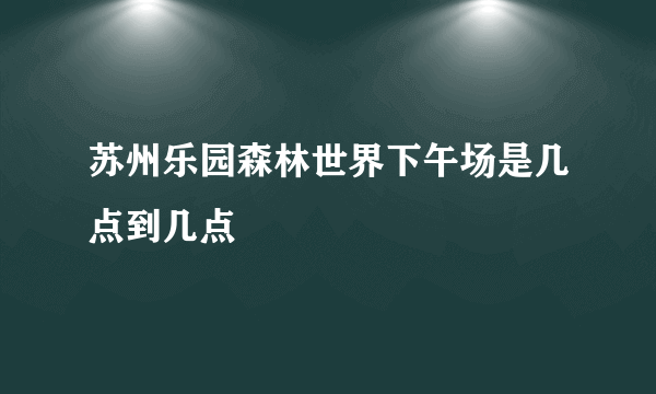 苏州乐园森林世界下午场是几点到几点