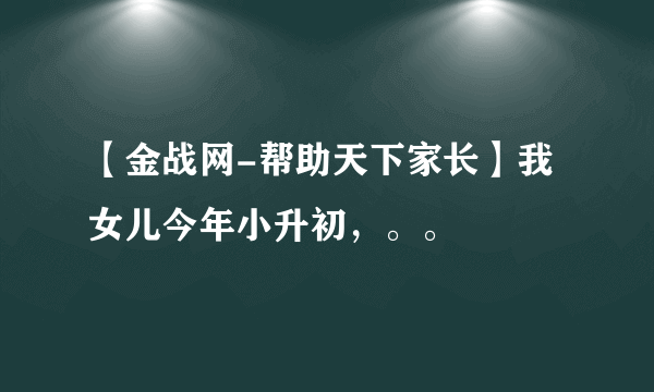 【金战网-帮助天下家长】我女儿今年小升初，。。