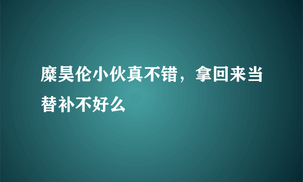 糜昊伦小伙真不错，拿回来当替补不好么