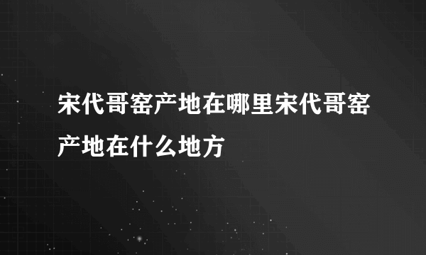 宋代哥窑产地在哪里宋代哥窑产地在什么地方