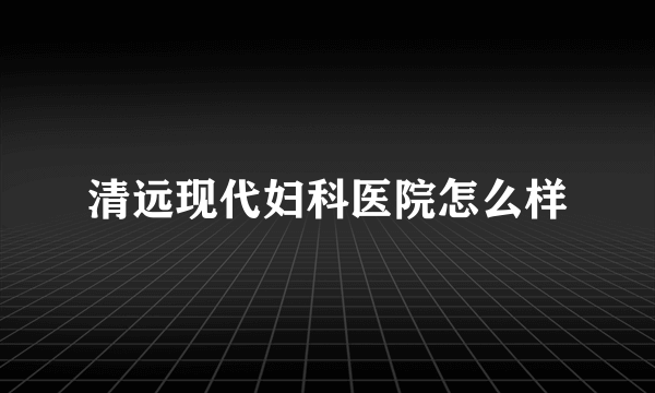 清远现代妇科医院怎么样