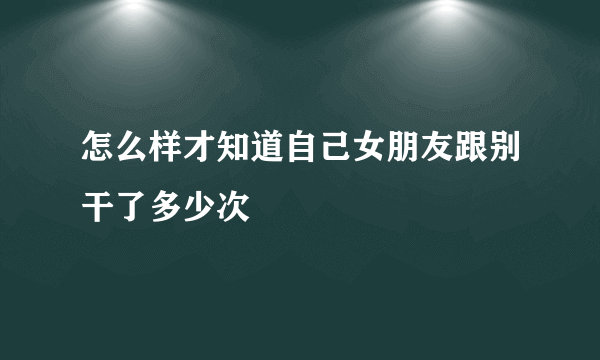 怎么样才知道自己女朋友跟别干了多少次