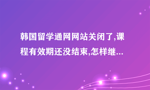 韩国留学通网网站关闭了,课程有效期还没结束,怎样继续看视频学习呢?