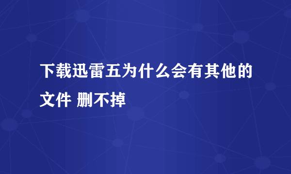 下载迅雷五为什么会有其他的文件 删不掉