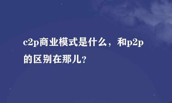 c2p商业模式是什么，和p2p的区别在那儿？