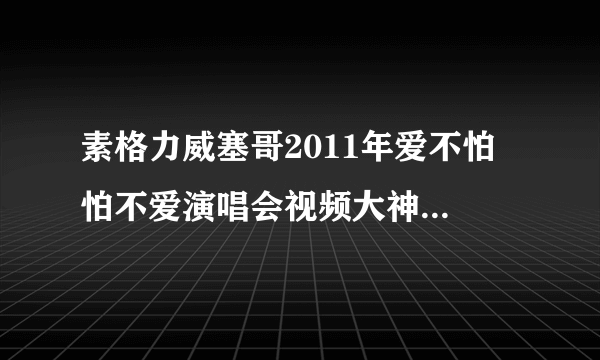 素格力威塞哥2011年爱不怕 怕不爱演唱会视频大神们帮帮忙