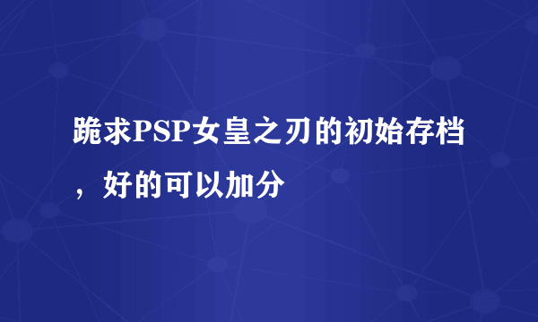 跪求PSP女皇之刃的初始存档，好的可以加分