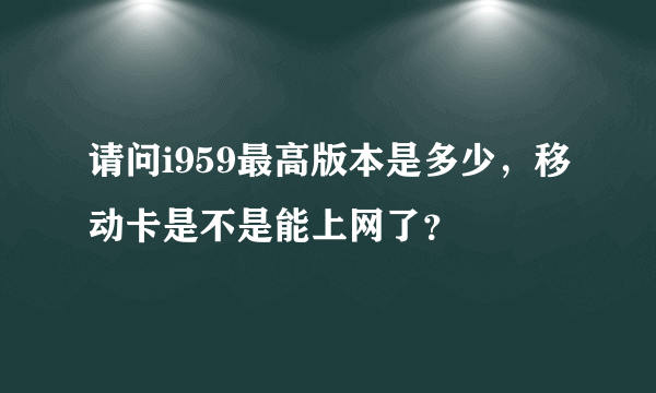 请问i959最高版本是多少，移动卡是不是能上网了？