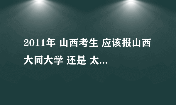 2011年 山西考生 应该报山西大同大学 还是 太原工业学院 呢？ 急.......... 就是说要保证能走