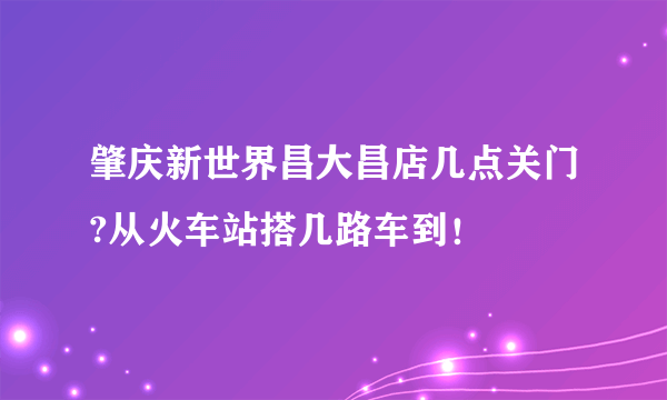 肇庆新世界昌大昌店几点关门?从火车站搭几路车到！