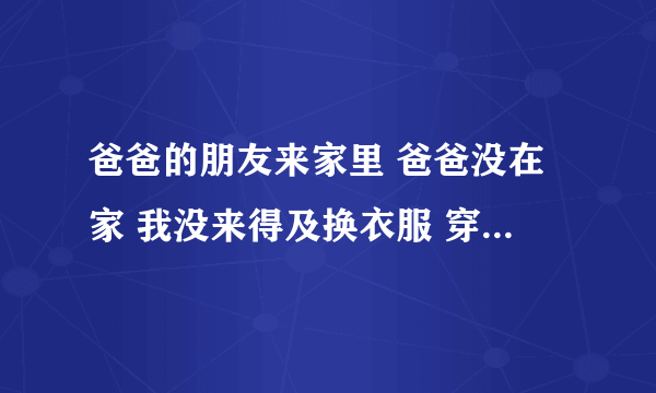 爸爸的朋友来家里 爸爸没在家 我没来得及换衣服 穿着睡裙 他说我跟漂亮很xing gan还说要是有