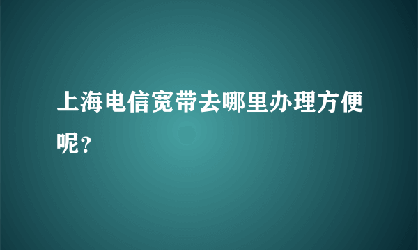 上海电信宽带去哪里办理方便呢？