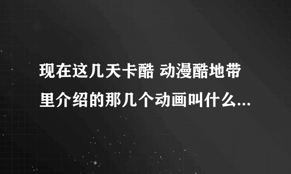 现在这几天卡酷 动漫酷地带里介绍的那几个动画叫什么？（详细如下）