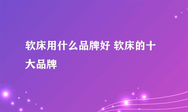 软床用什么品牌好 软床的十大品牌