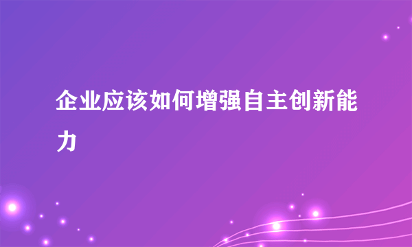 企业应该如何增强自主创新能力