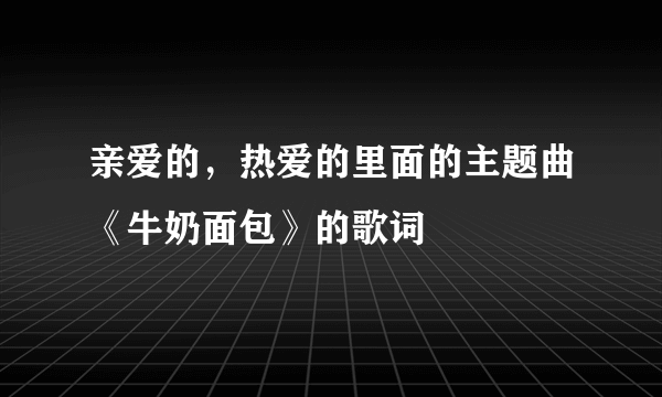 亲爱的，热爱的里面的主题曲《牛奶面包》的歌词