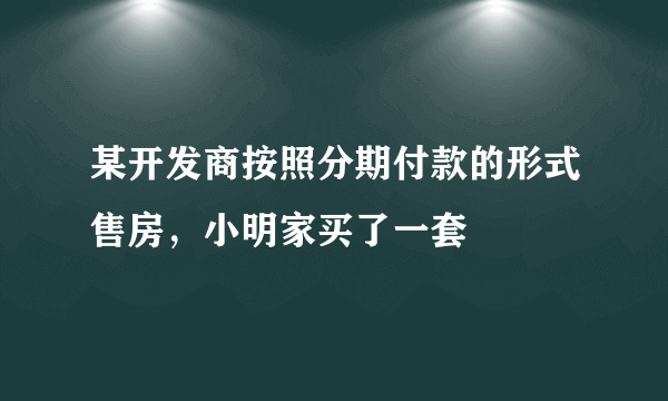 某开发商按照分期付款的形式售房，小明家买了一套