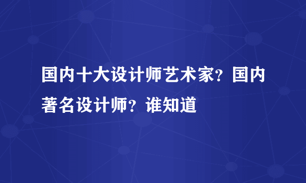 国内十大设计师艺术家？国内著名设计师？谁知道