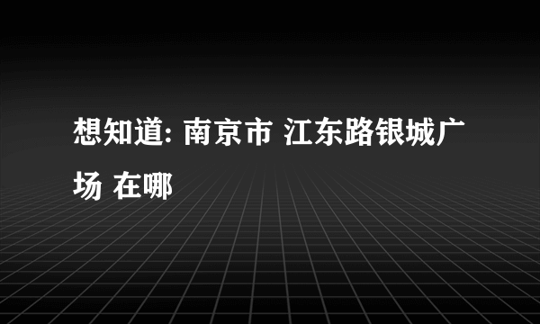 想知道: 南京市 江东路银城广场 在哪