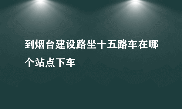 到烟台建设路坐十五路车在哪个站点下车