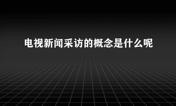 电视新闻采访的概念是什么呢